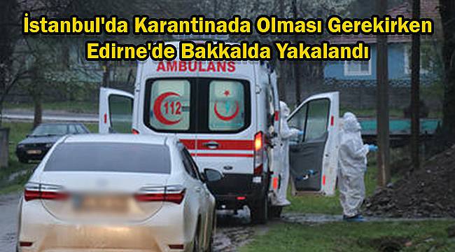 İstanbul'da Karantinada Olması Gerekirken Edirne'de Bakkalda Yakalandı